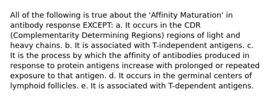 All of the following is true about the 'Affinity Maturation' in antibody response EXCEPT: a. It occurs in the CDR (Complementarity Determining Regions) regions of light and heavy chains. b. It is associated with T-independent antigens. c. It is the process by which the affinity of antibodies produced in response to protein antigens increase with prolonged or repeated exposure to that antigen. d. It occurs in the germinal centers of lymphoid follicles. e. It is associated with T-dependent antigens.