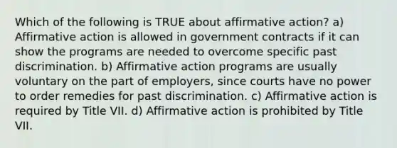 Which of the following is TRUE about affirmative action? a) Affirmative action is allowed in government contracts if it can show the programs are needed to overcome specific past discrimination. b) Affirmative action programs are usually voluntary on the part of employers, since courts have no power to order remedies for past discrimination. c) Affirmative action is required by Title VII. d) Affirmative action is prohibited by Title VII.