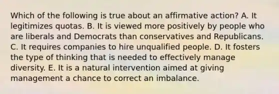 Which of the following is true about an affirmative action? A. It legitimizes quotas. B. It is viewed more positively by people who are liberals and Democrats than conservatives and Republicans. C. It requires companies to hire unqualified people. D. It fosters the type of thinking that is needed to effectively manage diversity. E. It is a natural intervention aimed at giving management a chance to correct an imbalance.