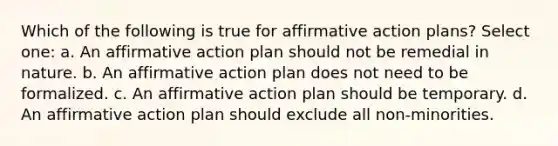 Which of the following is true for affirmative action plans? Select one: a. An affirmative action plan should not be remedial in nature. b. An affirmative action plan does not need to be formalized. c. An affirmative action plan should be temporary. d. An affirmative action plan should exclude all non-minorities.