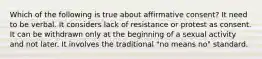 Which of the following is true about affirmative consent? It need to be verbal. It considers lack of resistance or protest as consent. It can be withdrawn only at the beginning of a sexual activity and not later. It involves the traditional "no means no" standard.