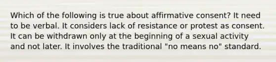 Which of the following is true about affirmative consent? It need to be verbal. It considers lack of resistance or protest as consent. It can be withdrawn only at the beginning of a sexual activity and not later. It involves the traditional "no means no" standard.