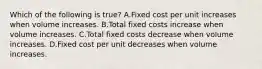 Which of the following is​ true? A.Fixed cost per unit increases when volume increases. B.Total fixed costs increase when volume increases. C.Total fixed costs decrease when volume increases. D.Fixed cost per unit decreases when volume increases.