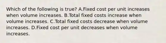 Which of the following is​ true? A.Fixed cost per unit increases when volume increases. B.Total fixed costs increase when volume increases. C.Total fixed costs decrease when volume increases. D.Fixed cost per unit decreases when volume increases.