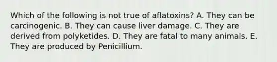 Which of the following is not true of aflatoxins? A. They can be carcinogenic. B. They can cause liver damage. C. They are derived from polyketides. D. They are fatal to many animals. E. They are produced by Penicillium.