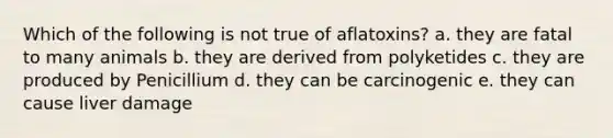 Which of the following is not true of aflatoxins? a. they are fatal to many animals b. they are derived from polyketides c. they are produced by Penicillium d. they can be carcinogenic e. they can cause liver damage