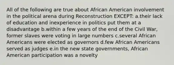 All of the following are true about African American involvement in the political arena during Reconstruction EXCEPT: a.their lack of education and inexperience in politics put them at a disadvantage b.within a few years of the end of the Civil War, former slaves were voting in large numbers c.several African Americans were elected as governors d.few African Americans served as judges e.in the new state governments, African American participation was a novelty