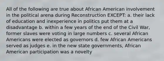 All of the following are true about African American involvement in the political arena during Reconstruction EXCEPT: a. their lack of education and inexperience in politics put them at a disadvantage b. within a few years of the end of the Civil War, former slaves were voting in large numbers c. several African Americans were elected as governors d. few African Americans served as judges e. in the new state governments, African American participation was a novelty