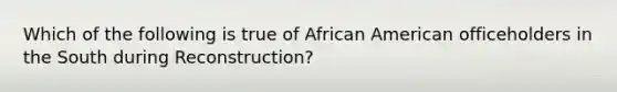 Which of the following is true of African American officeholders in the South during Reconstruction?