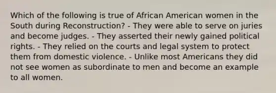 Which of the following is true of African American women in the South during Reconstruction? - They were able to serve on juries and become judges. - They asserted their newly gained political rights. - They relied on the courts and legal system to protect them from domestic violence. - Unlike most Americans they did not see women as subordinate to men and become an example to all women.