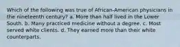 Which of the following was true of African-American physicians in the nineteenth century? a. More than half lived in the Lower South. b. Many practiced medicine without a degree. c. Most served white clients. d. They earned more than their white counterparts.