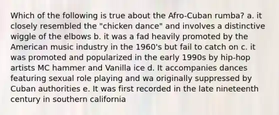 Which of the following is true about the Afro-Cuban rumba? a. it closely resembled the "chicken dance" and involves a distinctive wiggle of the elbows b. it was a fad heavily promoted by the American music industry in the 1960's but fail to catch on c. it was promoted and popularized in the early 1990s by hip-hop artists MC hammer and Vanilla ice d. It accompanies dances featuring sexual role playing and wa originally suppressed by Cuban authorities e. It was first recorded in the late nineteenth century in southern california