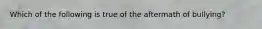 Which of the following is true of the aftermath of bullying?