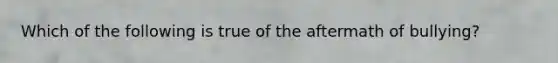 Which of the following is true of the aftermath of bullying?