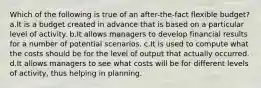 Which of the following is true of an after-the-fact flexible budget? a.It is a budget created in advance that is based on a particular level of activity. b.It allows managers to develop financial results for a number of potential scenarios. c.It is used to compute what the costs should be for the level of output that actually occurred. d.It allows managers to see what costs will be for different levels of activity, thus helping in planning.