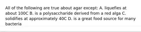 All of the following are true about agar except: A. liquefies at about 100C B. is a polysaccharide derived from a red alga C. solidifies at approximately 40C D. is a great food source for many bacteria