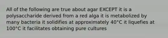 All of the following are true about agar EXCEPT it is a polysaccharide derived from a red alga it is metabolized by many bacteria it solidifies at approximately 40°C it liquefies at 100°C it facilitates obtaining pure cultures