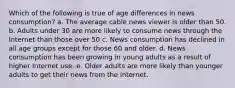 Which of the following is true of age differences in news consumption? a. The average cable news viewer is older than 50. b. Adults under 30 are more likely to consume news through the Internet than those over 50 c. News consumption has declined in all age groups except for those 60 and older. d. News consumption has been growing in young adults as a result of higher Internet use. e. Older adults are more likely than younger adults to get their news from the Internet.