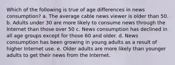 Which of the following is true of age differences in news consumption? a. The average cable news viewer is older than 50. b. Adults under 30 are more likely to consume news through the Internet than those over 50 c. News consumption has declined in all age groups except for those 60 and older. d. News consumption has been growing in young adults as a result of higher Internet use. e. Older adults are more likely than younger adults to get their news from the Internet.