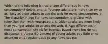 Which of the following is true of age differences in news consumption? Select one: a. Younger adults are more than twice as likely as older adults to use the web for news consumption. b. The disparity in age for news consumption is greater with television than with newspapers. c. Older adults are more likely than younger adults to access the web. d. Age differences in news consumption shrink for Internet-based news but do not disappear. e. About 60 percent of young adults pay little or no attention on a regular basis to any news source.