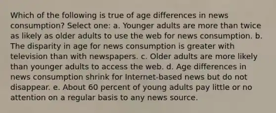 Which of the following is true of age differences in news consumption? Select one: a. Younger adults are more than twice as likely as older adults to use the web for news consumption. b. The disparity in age for news consumption is greater with television than with newspapers. c. Older adults are more likely than younger adults to access the web. d. Age differences in news consumption shrink for Internet-based news but do not disappear. e. About 60 percent of young adults pay little or no attention on a regular basis to any news source.