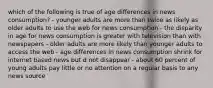 which of the following is true of age differences in news consumption? - younger adults are more than twice as likely as older adults to use the web for news consumption - the disparity in age for news consumption is greater with television than with newspapers - older adults are more likely than younger adults to access the web - age differences in news consumption shrink for internet based news but d not disappear - about 60 percent of young adults pay little or no attention on a regular basis to any news source