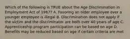 Which of the following is TRUE about the Age Discrimination in Employment Act of 1967? A. Favoring an older employee over a younger employee is illegal B. Discrimination does not apply if the victim and the discriminator are both over 40 years of age C. Apprenticeship program participation can be based on age D. Benefits may be reduced based on age if certain criteria are met