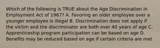 Which of the following is TRUE about the Age Discrimination in Employment Act of 1967? A. Favoring an older employee over a younger employee is illegal B. Discrimination does not apply if the victim and the discriminator are both over 40 years of age C. Apprenticeship program participation can be based on age D. Benefits may be reduced based on age if certain criteria are met