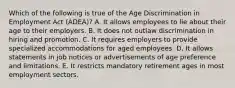 Which of the following is true of the Age Discrimination in Employment Act (ADEA)? A. It allows employees to lie about their age to their employers. B. It does not outlaw discrimination in hiring and promotion. C. It requires employers to provide specialized accommodations for aged employees. D. It allows statements in job notices or advertisements of age preference and limitations. E. It restricts mandatory retirement ages in most employment sectors.