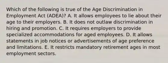 Which of the following is true of the Age Discrimination in Employment Act (ADEA)? A. It allows employees to lie about their age to their employers. B. It does not outlaw discrimination in hiring and promotion. C. It requires employers to provide specialized accommodations for aged employees. D. It allows statements in job notices or advertisements of age preference and limitations. E. It restricts mandatory retirement ages in most employment sectors.