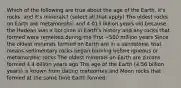 Which of the following are true about the age of the Earth, it's rocks, and it's minerals? (select all that apply) The oldest rocks on Earth are metamorphic and 4.013 billion years old because the Hadean was a hot time in Earth's history and any rocks that formed were remelted during the first ~500 million years Since the oldest minerals formed on Earth are in a sandstone, that means sedimentary rocks began forming before igneous or metamorphic rocks The oldest minerals on Earth are zircons formed 4.4 billion years ago The age of the Earth (4.56 billion years) is known from dating meteorites and Moon rocks that formed at the same time Earth formed.