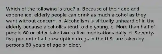 Which of the following is true? a. Because of their age and experience, elderly people can drink as much alcohol as they want without concern. b. Alcoholism is virtually unheard of in the elderly because alcoholics tend to die young. c. More than half of people 60 or older take two to five medications daily. d. Seventy-five percent of all prescription drugs in the U.S. are taken by persons 60 years of age or older.