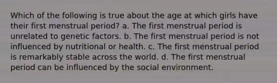 Which of the following is true about the age at which girls have their first menstrual period? a. The first menstrual period is unrelated to genetic factors. b. The first menstrual period is not influenced by nutritional or health. c. The first menstrual period is remarkably stable across the world. d. The first menstrual period can be influenced by the social environment.