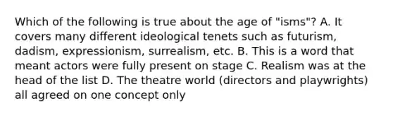 Which of the following is true about the age of "isms"? A. It covers many different ideological tenets such as futurism, dadism, expressionism, surrealism, etc. B. This is a word that meant actors were fully present on stage C. Realism was at the head of the list D. The theatre world (directors and playwrights) all agreed on one concept only