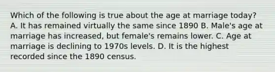 Which of the following is true about the age at marriage today? A. It has remained virtually the same since 1890 B. Male's age at marriage has increased, but female's remains lower. C. Age at marriage is declining to 1970s levels. D. It is the highest recorded since the 1890 census.