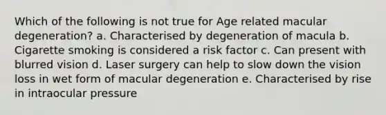 Which of the following is not true for Age related macular degeneration? a. Characterised by degeneration of macula b. Cigarette smoking is considered a risk factor c. Can present with blurred vision d. Laser surgery can help to slow down the vision loss in wet form of macular degeneration e. Characterised by rise in intraocular pressure