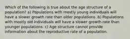 Which of the following is true about the age structure of a population? a) Populations with mostly young individuals will have a slower growth rate than older populations. b) Populations with mostly old individuals will have a slower growth rate than younger populations. c) Age structure cannot provide information about the reproductive rate of a population.