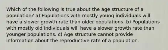 Which of the following is true about the age structure of a population? a) Populations with mostly young individuals will have a slower growth rate than older populations. b) Populations with mostly old individuals will have a slower growth rate than younger populations. c) Age structure cannot provide information about the reproductive rate of a population.