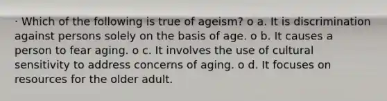 · Which of the following is true of ageism? o a. It is discrimination against persons solely on the basis of age. o b. It causes a person to fear aging. o c. It involves the use of cultural sensitivity to address concerns of aging. o d. It focuses on resources for the older adult.