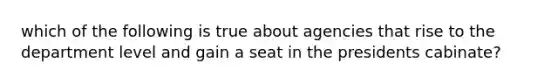 which of the following is true about agencies that rise to the department level and gain a seat in the presidents cabinate?