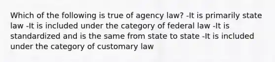 Which of the following is true of agency law? -It is primarily state law -It is included under the category of federal law -It is standardized and is the same from state to state -It is included under the category of customary law