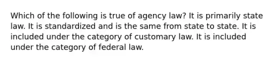 Which of the following is true of agency law? It is primarily state law. It is standardized and is the same from state to state. It is included under the category of customary law. It is included under the category of federal law.