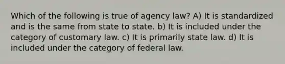 Which of the following is true of agency law? A) It is standardized and is the same from state to state. b) It is included under the category of customary law. c) It is primarily state law. d) It is included under the category of federal law.