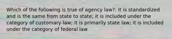 Which of the following is true of agency law?: It is standardized and is the same from state to state; it is included under the category of customary law; it is primarily state law; it is included under the category of federal law