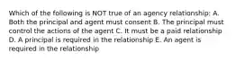 Which of the following is NOT true of an agency relationship: A. Both the principal and agent must consent B. The principal must control the actions of the agent C. It must be a paid relationship D. A principal is required in the relationship E. An agent is required in the relationship