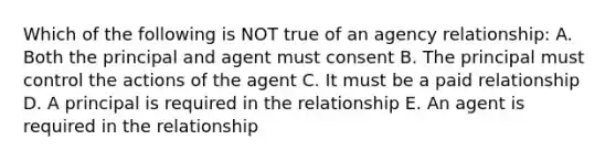 Which of the following is NOT true of an agency relationship: A. Both the principal and agent must consent B. The principal must control the actions of the agent C. It must be a paid relationship D. A principal is required in the relationship E. An agent is required in the relationship