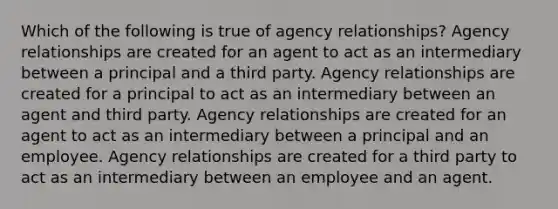 Which of the following is true of agency relationships? Agency relationships are created for an agent to act as an intermediary between a principal and a third party. Agency relationships are created for a principal to act as an intermediary between an agent and third party. Agency relationships are created for an agent to act as an intermediary between a principal and an employee. Agency relationships are created for a third party to act as an intermediary between an employee and an agent.