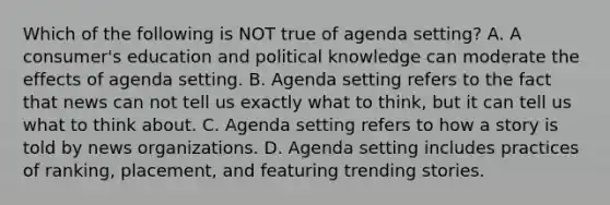 Which of the following is NOT true of agenda setting? A. A consumer's education and political knowledge can moderate the effects of agenda setting. B. Agenda setting refers to the fact that news can not tell us exactly what to think, but it can tell us what to think about. C. Agenda setting refers to how a story is told by news organizations. D. Agenda setting includes practices of ranking, placement, and featuring trending stories.