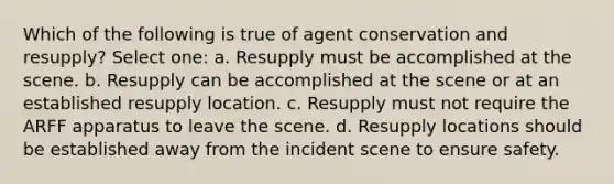 Which of the following is true of agent conservation and resupply? Select one: a. Resupply must be accomplished at the scene. b. Resupply can be accomplished at the scene or at an established resupply location. c. Resupply must not require the ARFF apparatus to leave the scene. d. Resupply locations should be established away from the incident scene to ensure safety.