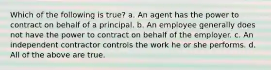 Which of the following is true? a. An agent has the power to contract on behalf of a principal. b. An employee generally does not have the power to contract on behalf of the employer. c. An independent contractor controls the work he or she performs. d. All of the above are true.